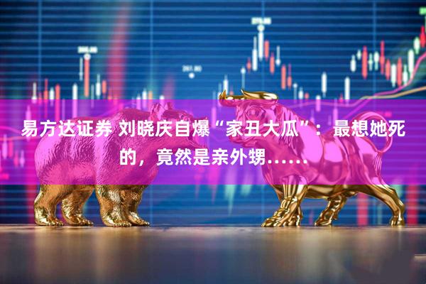 易方达证券 刘晓庆自爆“家丑大瓜”：最想她死的，竟然是亲外甥……