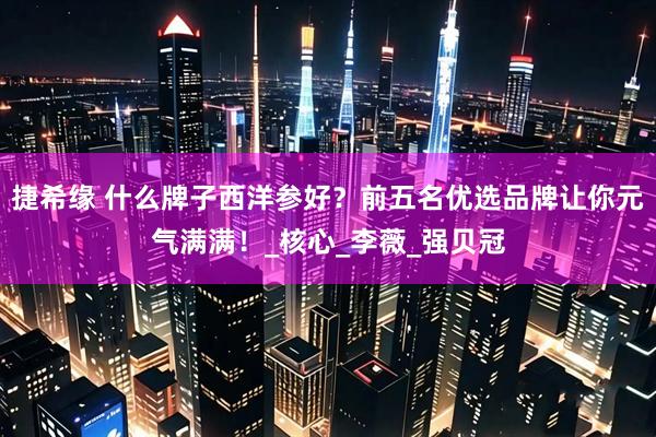 捷希缘 什么牌子西洋参好？前五名优选品牌让你元气满满！_核心_李薇_强贝冠