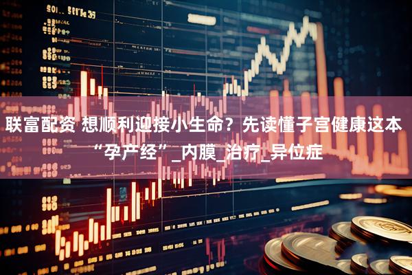 联富配资 想顺利迎接小生命?先读懂子宫健康这本 “孕产经”_内膜_治疗_异位症