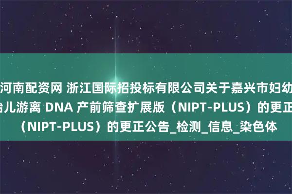 河南配资网 浙江国际招投标有限公司关于嘉兴市妇幼保健院孕妇外周血胎儿游离 DNA 产前筛查扩展版（NIPT-PLUS）的更正公告_检测_信息_染色体
