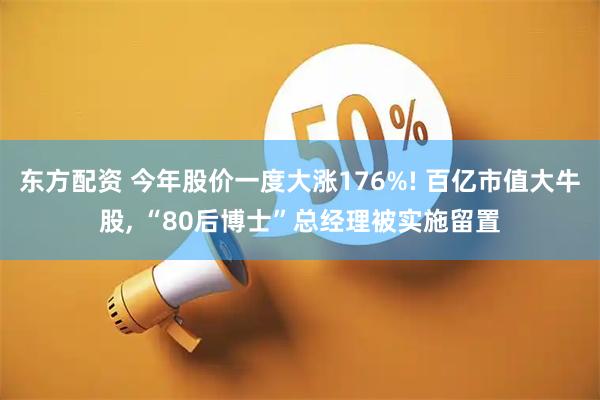东方配资 今年股价一度大涨176%! 百亿市值大牛股, “80后博士”总经理被实施留置