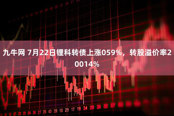 九牛网 7月22日锂科转债上涨059%，转股溢价率20014%