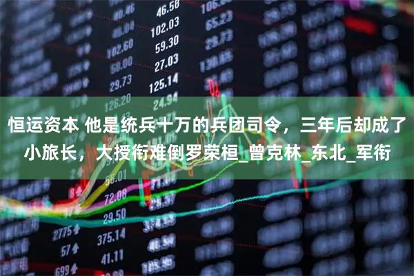 恒运资本 他是统兵十万的兵团司令，三年后却成了小旅长，大授衔难倒罗荣桓_曾克林_东北_军衔