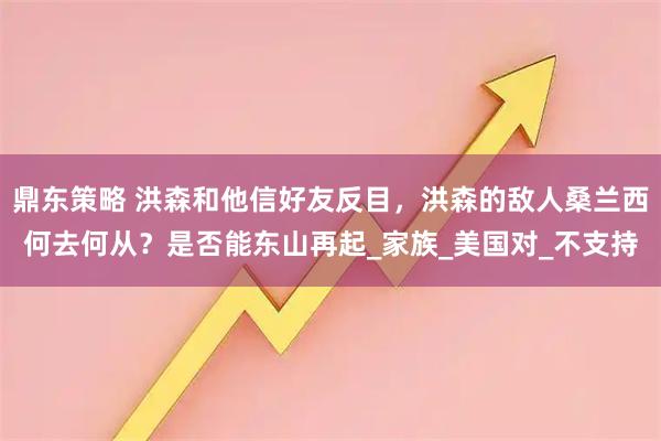 鼎东策略 洪森和他信好友反目，洪森的敌人桑兰西何去何从？是否能东山再起_家族_美国对_不支持