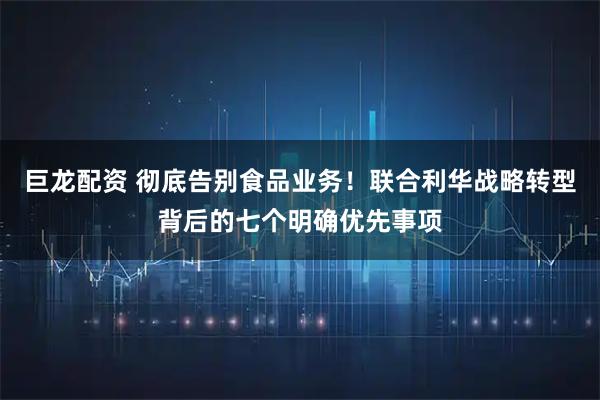 巨龙配资 彻底告别食品业务!联合利华战略转型背后的七个明确优先事项
