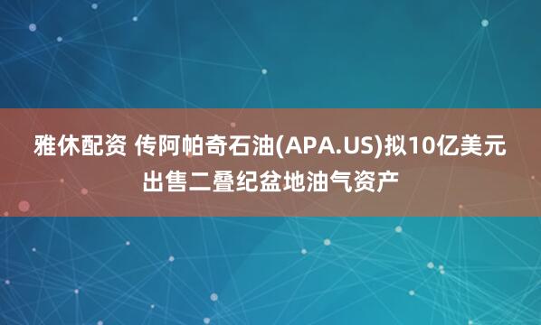 雅休配资 传阿帕奇石油(APA.US)拟10亿美元出售二叠纪盆地油气资产