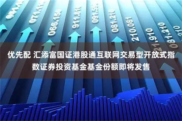 优先配 汇添富国证港股通互联网交易型开放式指数证券投资基金基金份额即将发售